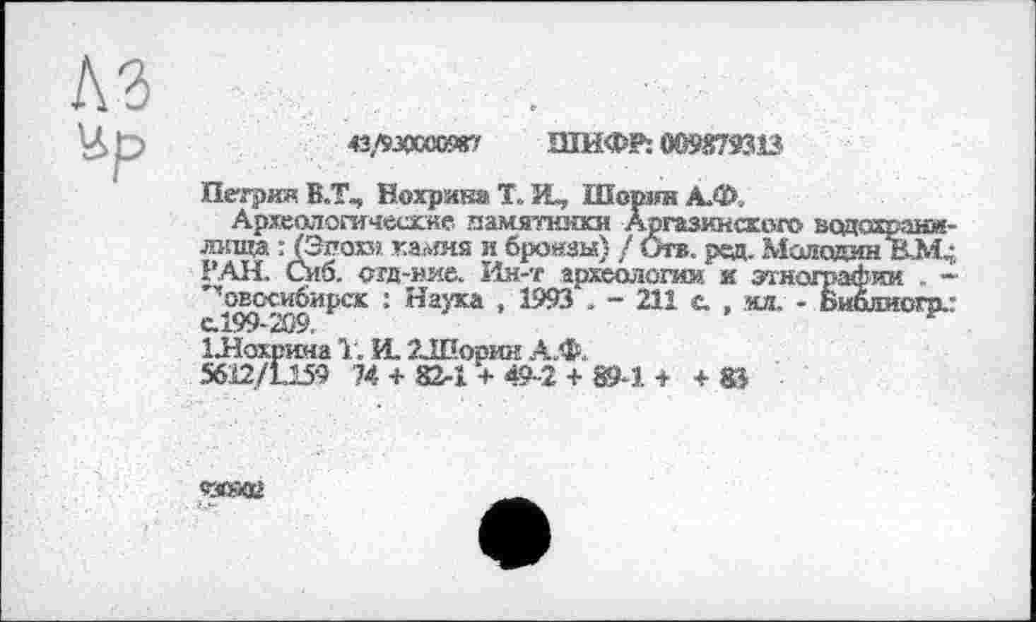 ﻿№
43/МОШЖ7 ШИФР: 009879313
Петрил В.Т», Вохряна Т. И, Шорин А.Ф.
Археологические памятники Аргазииского водохранилища : (Эпохи камня и бронзы) / Ота. ред. МмдаоМ; РАН. Сиб. огд-ние. Ин-т археология и этнографии . -"’’овссибирск : Наука , 1993 . - 211 с. , кл. - Библиогод с.199- 209.
ІЛохрина 1. VL 2ЈВормн А.Ф.
5612/1159 74 + 82-1 + 49-2 + 89-1. + + 8J
сгохи